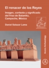 El renacer de los Reyes: Imagen, contexto y significado del friso de Balamku, Campeche, Mexico - eBook
