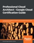 Professional Cloud Architect -  Google Cloud Certification Guide : A handy guide to designing, developing, and managing enterprise-grade GCP cloud solutions - eBook
