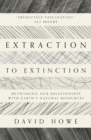 Extraction to Extinction : Rethinking our Relationship with Earth's Natural Resources - Book