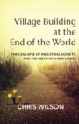 Village Building at the End of the World : The Collapse of Industrial Society and the Birth of a New Vision - eBook