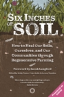 Six Inches of Soil : How to Heal Our Soils, Ourselves and Our Communities Through Regenerative Farming - Book