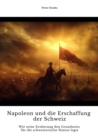 Napoleon und die  Erschaffung der Schweiz : Wie seine Eroberung den Grundstein fur die  schweizerische Nation legte - eBook