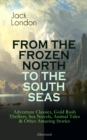 FROM THE FROZEN NORTH TO THE SOUTH SEAS - Adventure Classics (Illustrated) : Gold Rush Thrillers, Sea Novels, Animal Tales & Other Amazing Stories - The Call of the Wild, White Fang, The Sea-Wolf, The - eBook