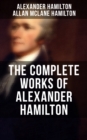 THE COMPLETE WORKS OF ALEXANDER HAMILTON : The Federalist Papers, The Continentalist, A Full Vindication, Publius, The Pacificus, Biography... - eBook