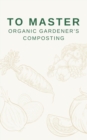 To Master Organic Gardener's Composting : The Secrets of Sustainable Soil Enrichment and Plant Health - eBook