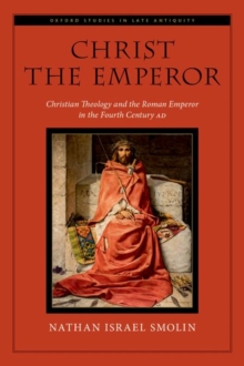 Christ the Emperor : Christian Theology and the Roman Emperor in the Fourth Century AD