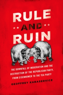 Rule and Ruin : The Downfall of Moderation and the Destruction of the Republican Party, From Eisenhower to the Tea Party