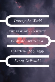 Tuning the World : The Rise of 440 Hertz in Music, Science, and Politics, 1859-1955