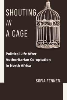 Shouting in a Cage : Political Life After Authoritarian Co-optation in North Africa
