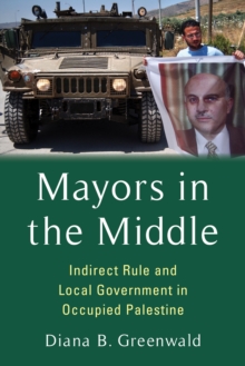 Mayors in the Middle : Indirect Rule and Local Government in Occupied Palestine