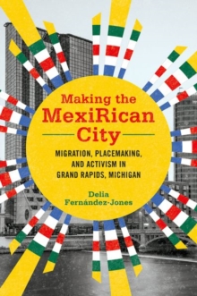 Making the MexiRican City : Migration, Placemaking, and Activism in Grand Rapids, Michigan