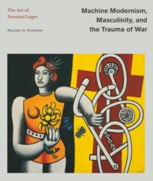 Machine Modernism, Masculinity, and the Trauma of War : The Art of Fernand Leger