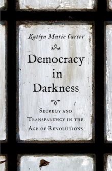 Democracy in Darkness : Secrecy and Transparency in the Age of Revolutions