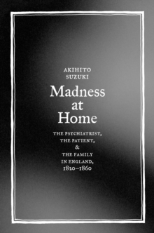 Madness at Home : The Psychiatrist, the Patient, and the Family in England, 1820-1860