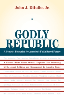 Godly Republic : A Centrist Blueprint for America's Faith-Based Future: A Former White House Official Explodes Ten Polarizing Myths about Religion and Government in America Today