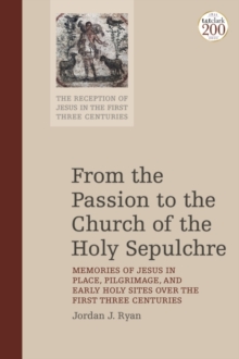From the Passion to the Church of the Holy Sepulchre : Memories of Jesus in Place, Pilgrimage, and Early Holy Sites Over the First Three Centuries