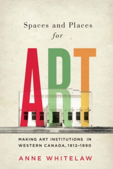 Spaces and Places for Art : Making Art Institutions in Western Canada, 1912-1990