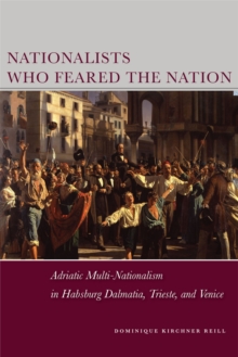 Nationalists Who Feared the Nation : Adriatic Multi-Nationalism in Habsburg Dalmatia, Trieste, and Venice