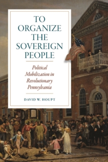 To Organize the Sovereign People : Political Mobilization in Revolutionary Pennsylvania