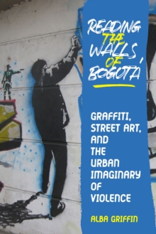 Reading the Walls of Bogota : Graffiti, Street Art, and the Urban Imaginary of Violence