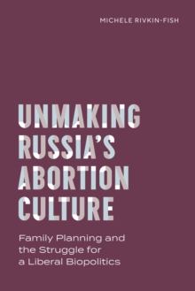 Unmaking Russia's Abortion Culture : Family Planning and the Struggle for a Liberal Biopolitics