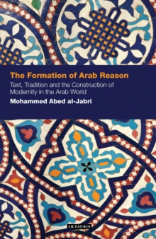 The Formation of Arab Reason : Text, Tradition and the Construction of Modernity in the Arab World