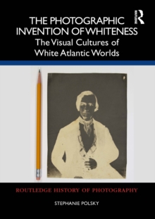 The Photographic Invention of Whiteness : The Visual Cultures of White Atlantic Worlds