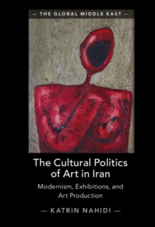 The Cultural Politics of Art in Iran : Modernism, Exhibitions, and Art Production