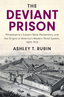 The Deviant Prison : Philadelphia's Eastern State Penitentiary and the Origins of America's Modern Penal System, 1829-1913
