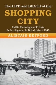 The Life and Death of the Shopping City : Public Planning and Private Redevelopment in Britain since 1945