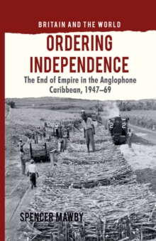 Ordering Independence : The End of Empire in the Anglophone Caribbean, 1947-69