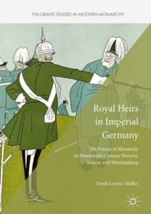 Royal Heirs in Imperial Germany : The Future of Monarchy in Nineteenth-Century Bavaria, Saxony and Wurttemberg