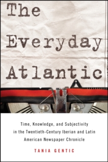 The Everyday Atlantic : Time, Knowledge, and Subjectivity in the Twentieth-Century Iberian and Latin American Newspaper Chronicle