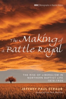 The Making of a Battle Royal : The Rise of Liberalism in Northern Baptist Life, 1870-1920