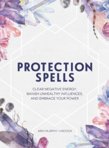 Protection Spells : Clear Negative Energy, Banish Unhealthy Influences, and Embrace Your Power