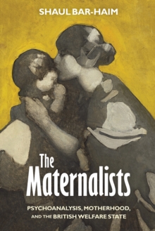 The Maternalists : Psychoanalysis, Motherhood, and the British Welfare State