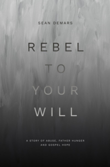 Rebel to Your Will : A Story of Abuse, Father Hunger and Gospel Hope