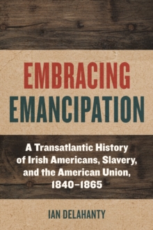 Embracing Emancipation : A Transatlantic History of Irish Americans, Slavery, and the American Union, 1840-1865