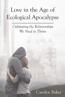 Love in the Age of Ecological Apocalypse : Cultivating the Relationships We Need to Thrive