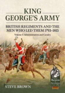 King George's Army: British Regiments and the Men Who Led Them 1793-1815 Volume 1: Administration and Cavalry