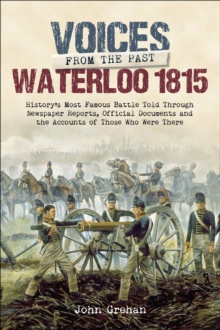 Waterloo 1815 : History's Most Famous Battle Told Through Newspaper Reports, Official Documents and the Accounts of Those Who Were There