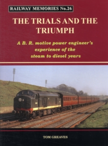 Railway Memories the Trials and the Triumph : A B.R. Motive Power Engineer's Experience of the Steam to Diesel Years