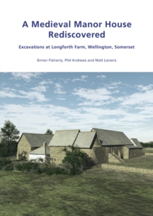 A Medieval Manor House Rediscovered : Excavations at Longforth Farm, Wellington, Somerset by Simon Flaherty, Phil Andrews and Matt Leivers