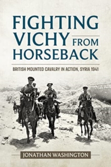 Fighting Vichy from Horseback : British Mounted Cavalry in Action, Syria 1941