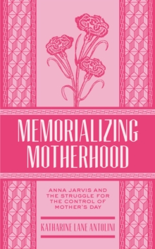 Memorializing Motherhood : Anna Jarvis and the Struggle for Control of Mother's Day