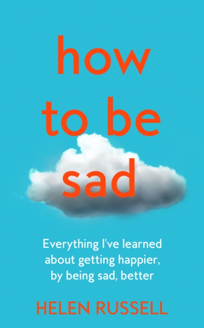 How to be Sad : Everything I’Ve Learned About Getting Happier, by Being Sad, Better, Hardback Book