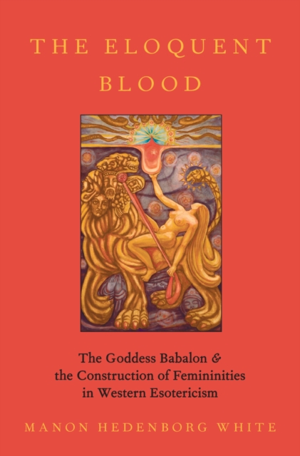 The Eloquent Blood : The Goddess Babalon and the Construction of Femininities in Western Esotericism, PDF eBook