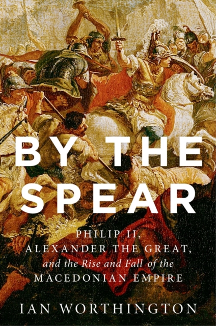 By the Spear : Philip II, Alexander the Great, and the Rise and Fall of the Macedonian Empire, EPUB eBook