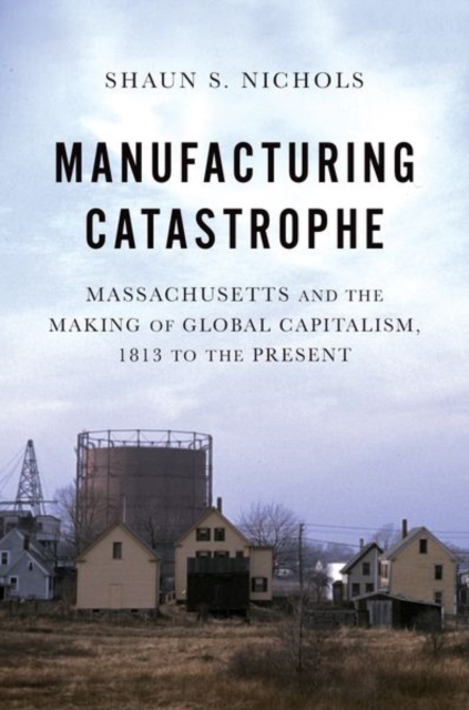 Manufacturing Catastrophe : Massachusetts and the Making of Global Capitalism, 1813 to the Present, Paperback / softback Book