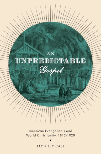 An Unpredictable Gospel : American Evangelicals and World Christianity, 1812-1920, PDF eBook